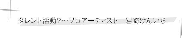 タレント活動？～ソロアーティスト　岩崎けんいち